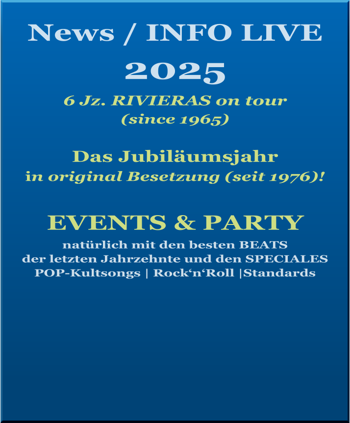 News / INFO LIVE 2025   6 Jz. RIVIERAS on tour  (since 1965)  Das Jubiläumsjahr  in original Besetzung (seit 1976)!    EVENTS & PARTY natürlich mit den besten BEATS  der letzten Jahrzehnte und den SPECIALES   POP-Kultsongs | Rock‘n‘Roll |Standards