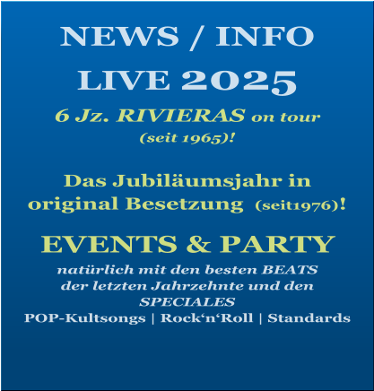 NEWS / INFO LIVE 2025   6 Jz. RIVIERAS on tour  (seit 1965)!   Das Jubiläumsjahr in  original Besetzung  (seit1976)!   EVENTS & PARTY natürlich mit den besten BEATS  der letzten Jahrzehnte und den SPECIALES POP-Kultsongs | Rock‘n‘Roll | Standards