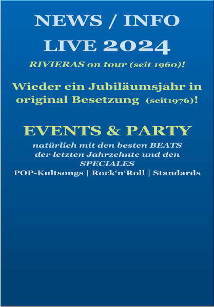 NEWS / INFO LIVE 2024   RIVIERAS on tour (seit 1960)!  Wieder ein Jubiläumsjahr in  original Besetzung  (seit1976)!    EVENTS & PARTY natürlich mit den besten BEATS  der letzten Jahrzehnte und den SPECIALES POP-Kultsongs | Rock‘n‘Roll | Standards